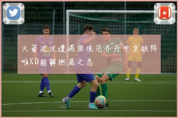 火箭进攻遭遇困境范乔丹申京缺阵唯KD能解燃眉之急