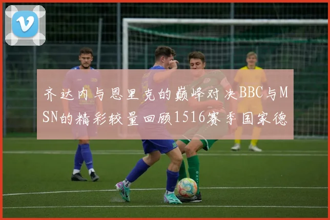齐达内与恩里克的巅峰对决BBC与MSN的精彩较量回顾1516赛季国家德比