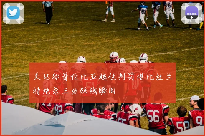 美记称哥伦比亚越位判罚堪比杜兰特绝杀三分踩线瞬间