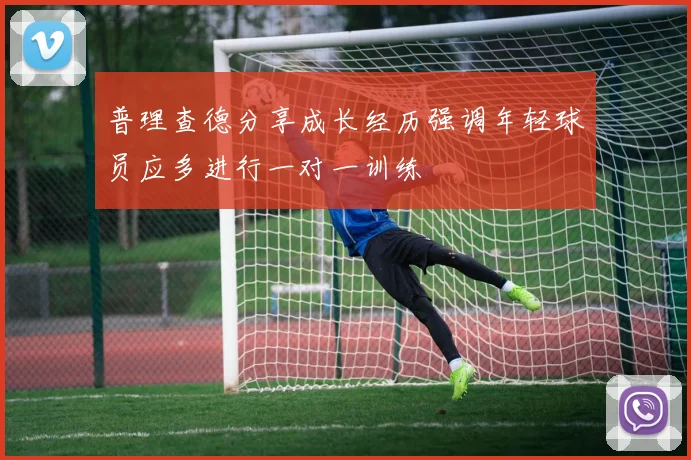 普理查德分享成长经历强调年轻球员应多进行一对一训练