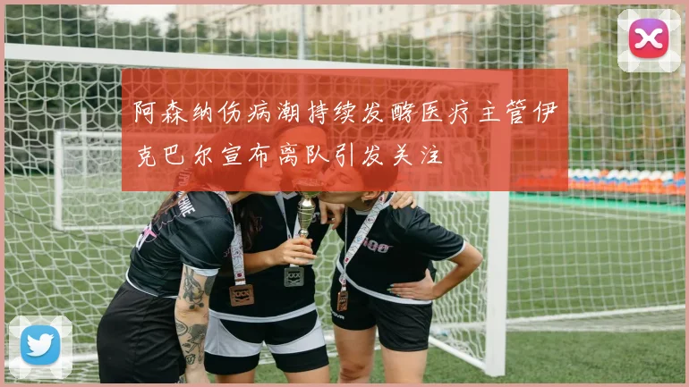 阿森纳伤病潮持续发酵医疗主管伊克巴尔宣布离队引发关注