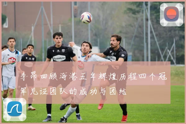 李昂回顾海港五年辉煌历程四个冠军见证团队的成功与团结
