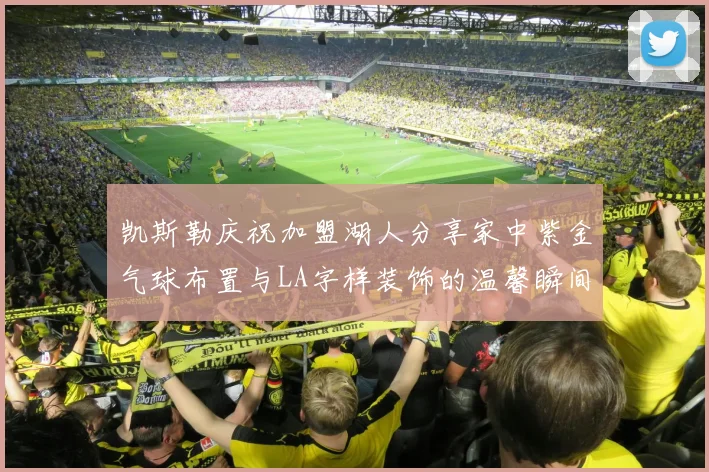 凯斯勒庆祝加盟湖人分享家中紫金气球布置与LA字样装饰的温馨瞬间