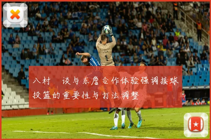 八村塁谈与东詹合作体验强调接球投篮的重要性与打法调整