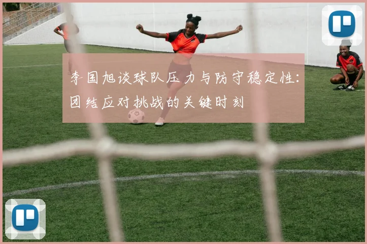 李国旭谈球队压力与防守稳定性：团结应对挑战的关键时刻