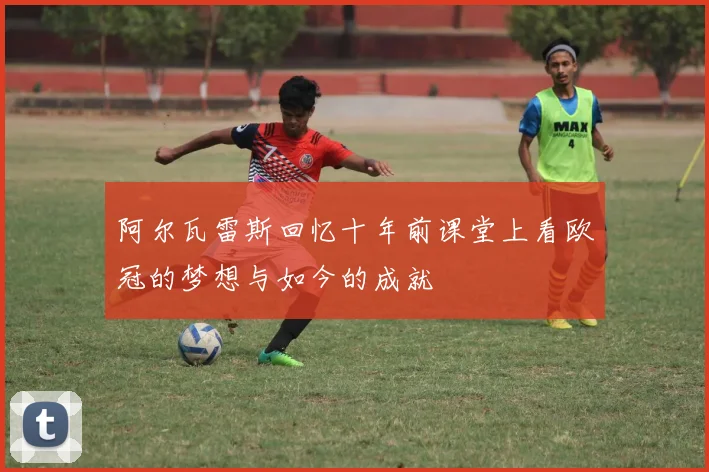 阿尔瓦雷斯回忆十年前课堂上看欧冠的梦想与如今的成就