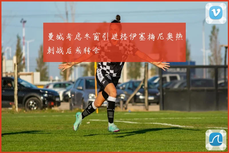 曼城考虑冬窗引进格伊塞梅尼奥热刺战后或转会