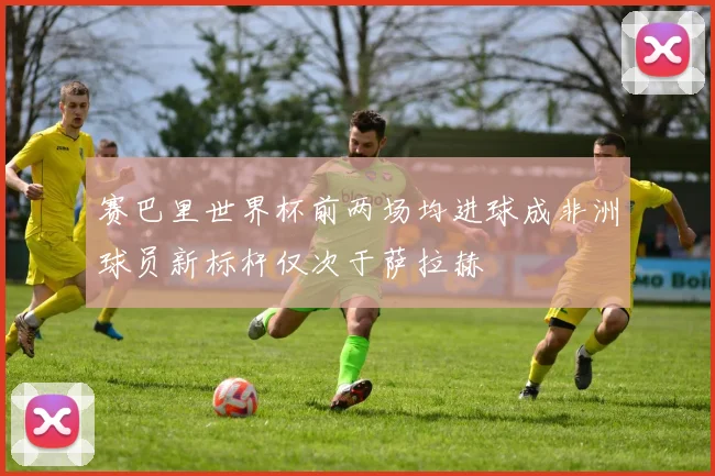赛巴里世界杯前两场均进球成非洲球员新标杆仅次于萨拉赫