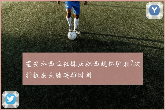 霍安加西亚社媒庆祝西超杯胜利7次扑救成关键英雄时刻
