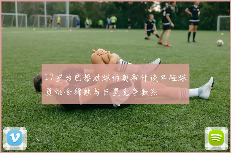 17岁为巴黎进球的奥希什谈年轻球员机会稀缺与巨星竞争激烈