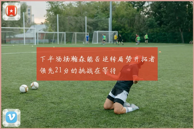 下半场杨瀚森能否逆转局势开拓者领先21分的挑战在等待