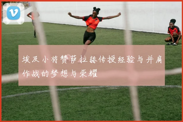 埃及小将赞萨拉赫传授经验与并肩作战的梦想与荣耀