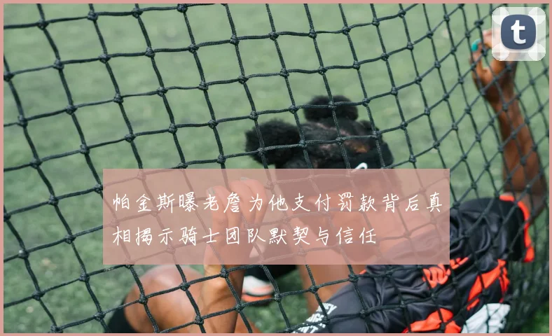 帕金斯曝老詹为他支付罚款背后真相揭示骑士团队默契与信任