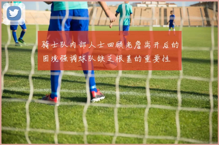 骑士队内部人士回顾老詹离开后的困境强调球队缺乏根基的重要性