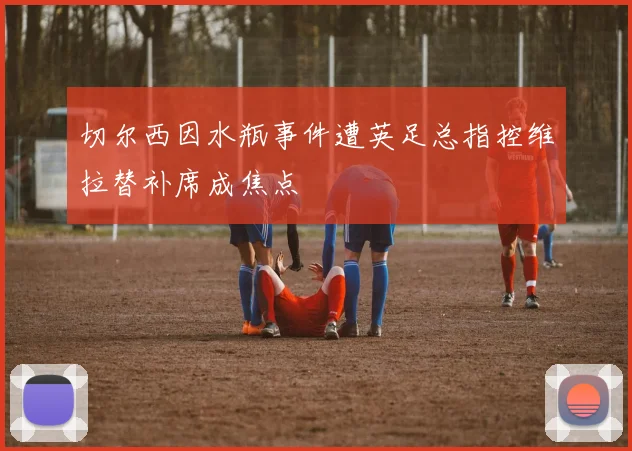 切尔西因水瓶事件遭英足总指控维拉替补席成焦点