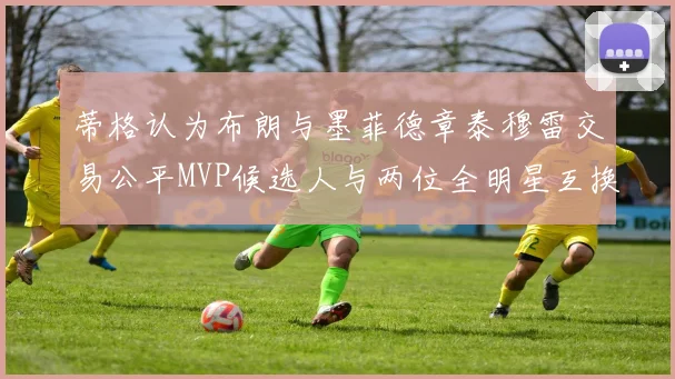 蒂格认为布朗与墨菲德章泰穆雷交易公平MVP候选人与两位全明星互换合理性分析