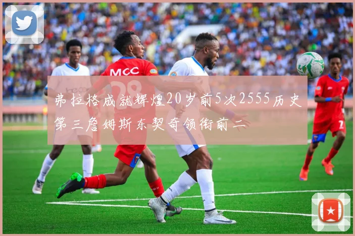 弗拉格成就辉煌20岁前5次2555历史第三詹姆斯东契奇领衔前二