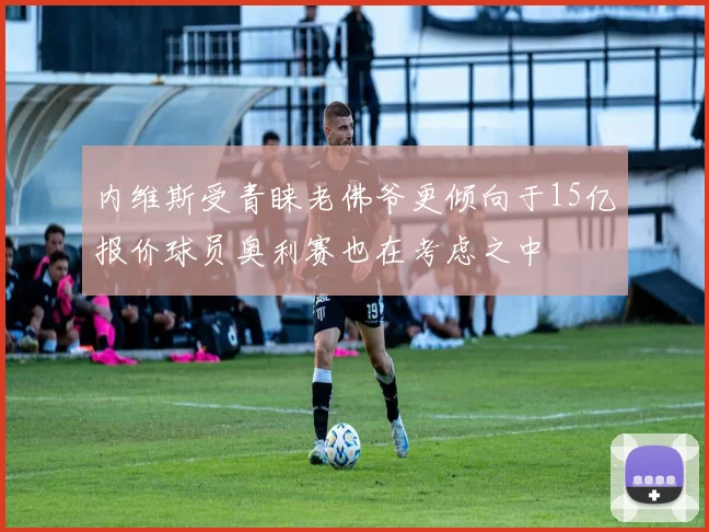 内维斯受青睐老佛爷更倾向于15亿报价球员奥利赛也在考虑之中