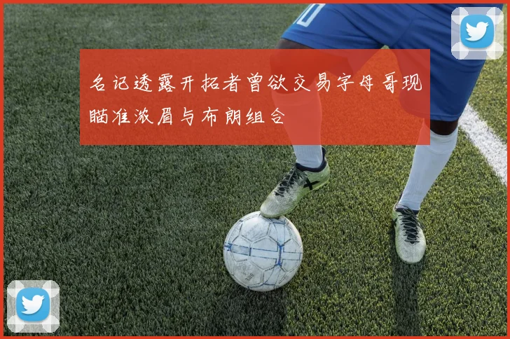 名记透露开拓者曾欲交易字母哥现瞄准浓眉与布朗组合