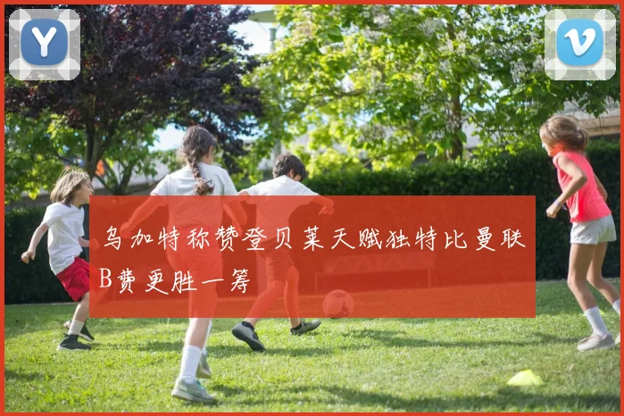 乌加特称赞登贝莱天赋独特比曼联B费更胜一筹